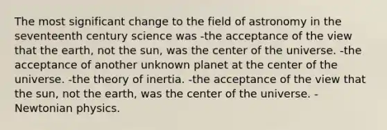 The most significant change to the field of astronomy in the seventeenth century science was -the acceptance of the view that the earth, not the sun, was the center of the universe. -the acceptance of another unknown planet at the center of the universe. -the theory of inertia. -the acceptance of the view that the sun, not the earth, was the center of the universe. -Newtonian physics.