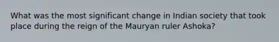 What was the most significant change in Indian society that took place during the reign of the Mauryan ruler Ashoka?