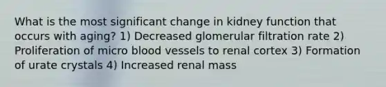 What is the most significant change in kidney function that occurs with aging? 1) Decreased glomerular filtration rate 2) Proliferation of micro blood vessels to renal cortex 3) Formation of urate crystals 4) Increased renal mass