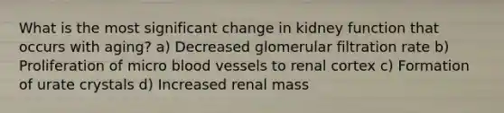 What is the most significant change in kidney function that occurs with aging? a) Decreased glomerular filtration rate b) Proliferation of micro blood vessels to renal cortex c) Formation of urate crystals d) Increased renal mass