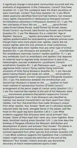 A significant change in land-plant communities occurred with the evolution of angiosperms in the Cretaceous. Correct! True False Question 21 / 1 pts The cynodonts were the direct ancestors of early mammals. Correct! True False Question 31 / 1 pts ​Which oldest positively identified fossil bird had feathers, but retained many reptile characteristics? ​Utatsusaurus ​therapsid Correct! ​Archaeopteryx ​plesiosaurs ​ichthyosaurs Question 41 / 1 pts ​The two subclasses of bony fish are ____ and ____. ​spiral-finned; radial-finned ​lobate-finned; radial-finned ​ray finned; lobate-finned Correct! ​ray-finned; lobe-finned ​ray-finned; spiral-finned Question 51 / 1 pts The Mesozoic Era is called the "Age of Reptiles" because ____. ​reptiles dominated the oceans Correct! ​reptiles predominated the land-dwelling vertebrate animals ​even though there were more plants than reptiles, plants did not evolve ​reptiles were the only animals to show evolutionary change ​there were more reptiles than any other type of animal Question 61 / 1 pts Dinosaurs are examples of ____.​ ​invertebrates ​fish ​amphibians ​mammals Correct! ​reptiles Question 71 / 1 pts Any vertebrate (such as amphibians and reptiles) that depends on external heat to regulate body temperature is said to be ____.​ ​heterotrophic ​vascular ​endothermic ​cyclothemic Correct! ​ectothermic Question 81 / 1 pts Pterosaurs were ____. ​large and aggressive birds Correct! ​flying reptiles ​flying mammals ​ancestors of birds ​flying dinosaurs Question 91 / 1 pts ​Vascular plants having flowers and seeds are called ____. ​ostracoderms ​gymnosperms ​spores Correct! ​angiosperms ​therapsids Question 101 / 1 pts The distinction between the Ornithischian and Saurischian dinosaurs is based on the ____.​ ​position on food chain ​method of reproduction ​function of teeth Correct! ​arrangement of the pelvis ​shape of cranial cavity Question 111 / 1 pts ​The mammal-like reptiles at the end of the Paleozoic were ____. ​monotremes ​protoavis ​thecodonts ​hesperornis Correct! ​therapsids Question 124 / 4 pts Dinosaurs are classified as reptiles, but several characteristics set them apart from other reptiles. List four characteristics that made dinosaurs unique from other reptiles.​ Your Answer: Teeth set in individual sockets, reduced lower leg bone, elongate bones in the palate, ball-like head on the upper leg bone Question 130.5 / 1 pts ​What evidence suggests that dinosaurs were social animals? Your Answer: Some of them kept their nests very close together. Bone beds, fossilized nesting areas Question 141 / 1 pts How does the breakup of Pangaea influence the Mesozoic distribution and development of plants and animals? Your Answer: The plants in South America and Australia became more unique as they evolved separated from other species And animals Question 152 / 3 pts What evidence supports the hypothesis that a meteorite impact might have caused the extinction at the end of the Mesozoic? Your Answer: Iridium anomaly was discovered, discovery of shock-metamorphosed quartz Crater