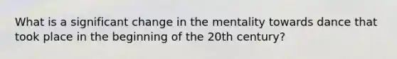 What is a significant change in the mentality towards dance that took place in the beginning of the 20th century?