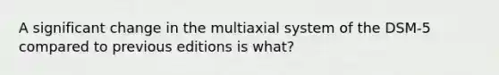 A significant change in the multiaxial system of the DSM-5 compared to previous editions is what?