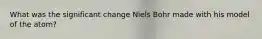 What was the significant change Niels Bohr made with his model of the atom?