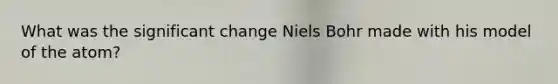 What was the significant change Niels Bohr made with his model of the atom?