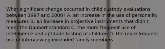 What significant change occurred in child custody evaluations between 1997 and 2008? A. an increase in the use of personality measures B. an increase in projective instruments that didn't meet the Daubert standard C. the more frequent use of intelligence and aptitude testing of children D. the more frequent use of interviewing extended family members