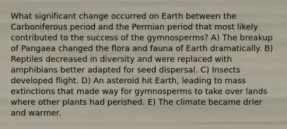 What significant change occurred on Earth between the Carboniferous period and the Permian period that most likely contributed to the success of the gymnosperms? A) The breakup of Pangaea changed the flora and fauna of Earth dramatically. B) Reptiles decreased in diversity and were replaced with amphibians better adapted for seed dispersal. C) Insects developed flight. D) An asteroid hit Earth, leading to mass extinctions that made way for gymnosperms to take over lands where other plants had perished. E) The climate became drier and warmer.