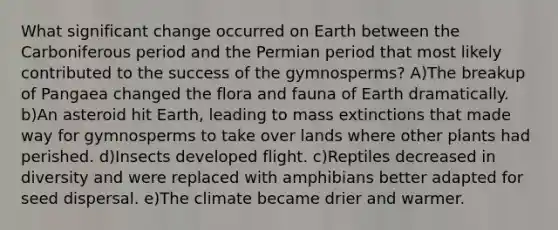 What significant change occurred on Earth between the Carboniferous period and the Permian period that most likely contributed to the success of the gymnosperms? A)The breakup of Pangaea changed the flora and fauna of Earth dramatically. b)An asteroid hit Earth, leading to mass extinctions that made way for gymnosperms to take over lands where other plants had perished. d)Insects developed flight. c)Reptiles decreased in diversity and were replaced with amphibians better adapted for seed dispersal. e)The climate became drier and warmer.