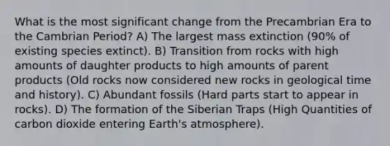 What is the most significant change from the Precambrian Era to the Cambrian Period? A) The largest mass extinction (90% of existing species extinct). B) Transition from rocks with high amounts of daughter products to high amounts of parent products (Old rocks now considered new rocks in geological time and history). C) Abundant fossils (Hard parts start to appear in rocks). D) The formation of the Siberian Traps (High Quantities of carbon dioxide entering Earth's atmosphere).