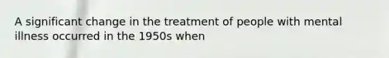 A significant change in the treatment of people with mental illness occurred in the 1950s when