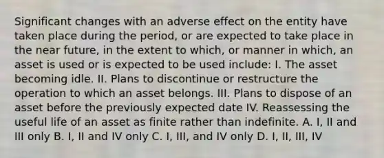 Significant changes with an adverse effect on the entity have taken place during the period, or are expected to take place in the near future, in the extent to which, or manner in which, an asset is used or is expected to be used include: I. The asset becoming idle. II. Plans to discontinue or restructure the operation to which an asset belongs. III. Plans to dispose of an asset before the previously expected date IV. Reassessing the useful life of an asset as finite rather than indefinite. A. I, II and III only B. I, II and IV only C. I, III, and IV only D. I, II, III, IV