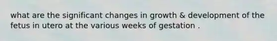 what are the significant changes in growth & development of the fetus in utero at the various weeks of gestation .