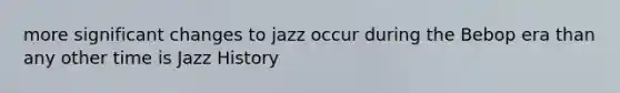 more significant changes to jazz occur during the Bebop era than any other time is Jazz History