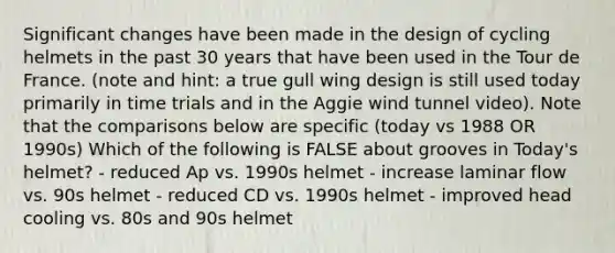 Significant changes have been made in the design of cycling helmets in the past 30 years that have been used in the Tour de France. (note and hint: a true gull wing design is still used today primarily in time trials and in the Aggie wind tunnel video). Note that the comparisons below are specific (today vs 1988 OR 1990s) Which of the following is FALSE about grooves in Today's helmet? - reduced Ap vs. 1990s helmet - increase laminar flow vs. 90s helmet - reduced CD vs. 1990s helmet - improved head cooling vs. 80s and 90s helmet