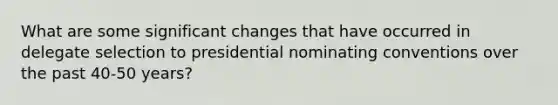 What are some significant changes that have occurred in delegate selection to presidential nominating conventions over the past 40-50 years?