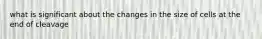 what is significant about the changes in the size of cells at the end of cleavage