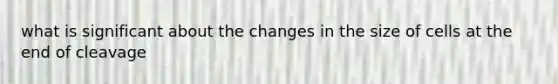 what is significant about the changes in the size of cells at the end of cleavage