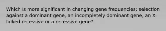 Which is more significant in changing gene frequencies: selection against a dominant gene, an incompletely dominant gene, an X-linked recessive or a recessive gene?