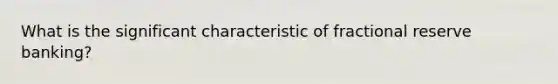 What is the significant characteristic of fractional reserve banking?