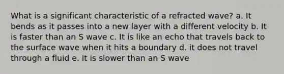 What is a significant characteristic of a refracted wave? a. It bends as it passes into a new layer with a different velocity b. It is faster than an S wave c. It is like an echo that travels back to the surface wave when it hits a boundary d. it does not travel through a fluid e. it is slower than an S wave