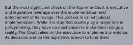 But the most significant check on the Supreme Court is executive and legislative leverage over the implementation and enforcement of its rulings. This process is called judicial implementation. While it is true that courts play a major role in policymaking, they have no mechanism to make their rulings a reality. The Court relies on the executive to implement or enforce its decisions and on the legislative branch to fund them