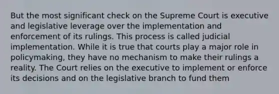 But the most significant check on the Supreme Court is executive and legislative leverage over the implementation and enforcement of its rulings. This process is called judicial implementation. While it is true that courts play a major role in policymaking, they have no mechanism to make their rulings a reality. The Court relies on the executive to implement or enforce its decisions and on the legislative branch to fund them