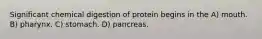 Significant chemical digestion of protein begins in the A) mouth. B) pharynx. C) stomach. D) pancreas.