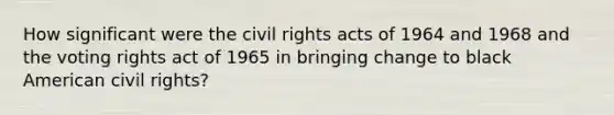 How significant were the civil rights acts of 1964 and 1968 and the voting rights act of 1965 in bringing change to black American civil rights?