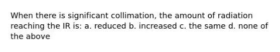 When there is significant collimation, the amount of radiation reaching the IR is: a. reduced b. increased c. the same d. none of the above