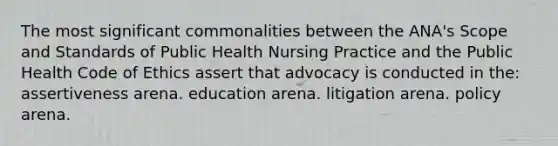 The most significant commonalities between the ANA's Scope and Standards of Public Health Nursing Practice and the Public Health Code of Ethics assert that advocacy is conducted in the: assertiveness arena. education arena. litigation arena. policy arena.