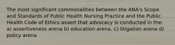 The most significant commonalities between the ANA's Scope and Standards of Public Health Nursing Practice and the Public Health Code of Ethics assert that advocacy is conducted in the: a) assertiveness arena b) education arena. c) litigation arena d) policy arena