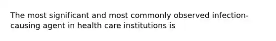 The most significant and most commonly observed infection-causing agent in health care institutions is