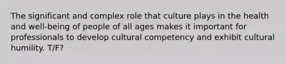 The significant and complex role that culture plays in the health and well-being of people of all ages makes it important for professionals to develop cultural competency and exhibit cultural humility. T/F?