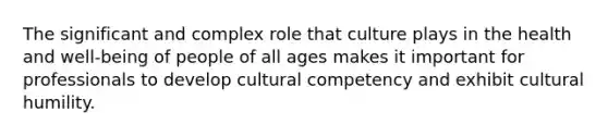 The significant and complex role that culture plays in the health and well-being of people of all ages makes it important for professionals to develop cultural competency and exhibit cultural humility.