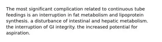 The most significant complication related to continuous tube feedings is an interruption in fat metabolism and lipoprotein synthesis. a disturbance of intestinal and hepatic metabolism. the interruption of GI integrity. the increased potential for aspiration.