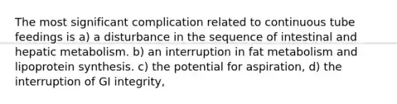 The most significant complication related to continuous tube feedings is a) a disturbance in the sequence of intestinal and hepatic metabolism. b) an interruption in fat metabolism and lipoprotein synthesis. c) the potential for aspiration, d) the interruption of GI integrity,