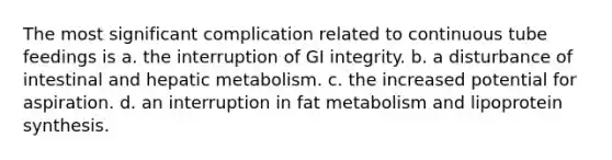 The most significant complication related to continuous tube feedings is a. the interruption of GI integrity. b. a disturbance of intestinal and hepatic metabolism. c. the increased potential for aspiration. d. an interruption in fat metabolism and lipoprotein synthesis.