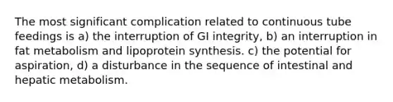 The most significant complication related to continuous tube feedings is a) the interruption of GI integrity, b) an interruption in fat metabolism and lipoprotein synthesis. c) the potential for aspiration, d) a disturbance in the sequence of intestinal and hepatic metabolism.