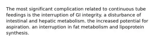 The most significant complication related to continuous tube feedings is the interruption of GI integrity. a disturbance of intestinal and hepatic metabolism. the increased potential for aspiration. an interruption in fat metabolism and lipoprotein synthesis.