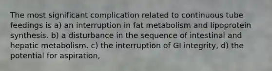 The most significant complication related to continuous tube feedings is a) an interruption in fat metabolism and lipoprotein synthesis. b) a disturbance in the sequence of intestinal and hepatic metabolism. c) the interruption of GI integrity, d) the potential for aspiration,