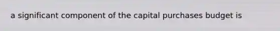 a significant component of the capital purchases budget is