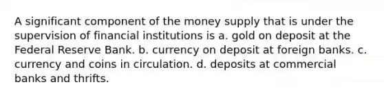 A significant component of the money supply that is under the supervision of financial institutions is a. gold on deposit at the Federal Reserve Bank. b. currency on deposit at foreign banks. c. currency and coins in circulation. d. deposits at commercial banks and thrifts.