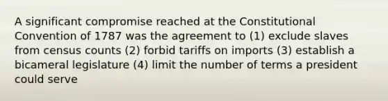 A significant compromise reached at the Constitutional Convention of 1787 was the agreement to (1) exclude slaves from census counts (2) forbid tariffs on imports (3) establish a bicameral legislature (4) limit the number of terms a president could serve