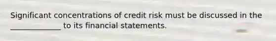 Significant concentrations of credit risk must be discussed in the _____________ to its financial statements.