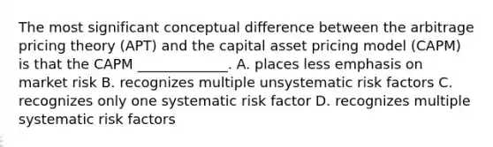 The most significant conceptual difference between the arbitrage pricing theory (APT) and the capital asset pricing model (CAPM) is that the CAPM _____________. A. places less emphasis on market risk B. recognizes multiple unsystematic risk factors C. recognizes only one systematic risk factor D. recognizes multiple systematic risk factors