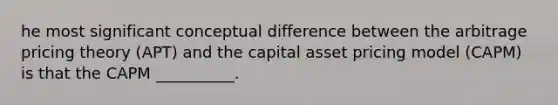 he most significant conceptual difference between the arbitrage pricing theory (APT) and the capital asset pricing model (CAPM) is that the CAPM __________.