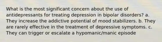 What is the most significant concern about the use of antidepressants for treating depression in bipolar disorders? a. They increase the addictive potential of mood stabilizers. b. They are rarely effective in the treatment of depressive symptoms. c. They can trigger or escalate a hypomanic/manic episode