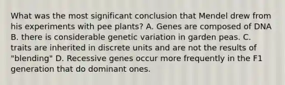 What was the most significant conclusion that Mendel drew from his experiments with pee plants? A. Genes are composed of DNA B. there is considerable genetic variation in garden peas. C. traits are inherited in discrete units and are not the results of "blending" D. Recessive genes occur more frequently in the F1 generation that do dominant ones.