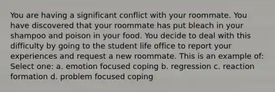 You are having a significant conflict with your roommate. You have discovered that your roommate has put bleach in your shampoo and poison in your food. You decide to deal with this difficulty by going to the student life office to report your experiences and request a new roommate. This is an example of: Select one: a. emotion focused coping b. regression c. reaction formation d. problem focused coping