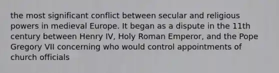 the most significant conflict between secular and religious powers in medieval Europe. It began as a dispute in the 11th century between Henry IV, Holy Roman Emperor, and the Pope Gregory VII concerning who would control appointments of church officials